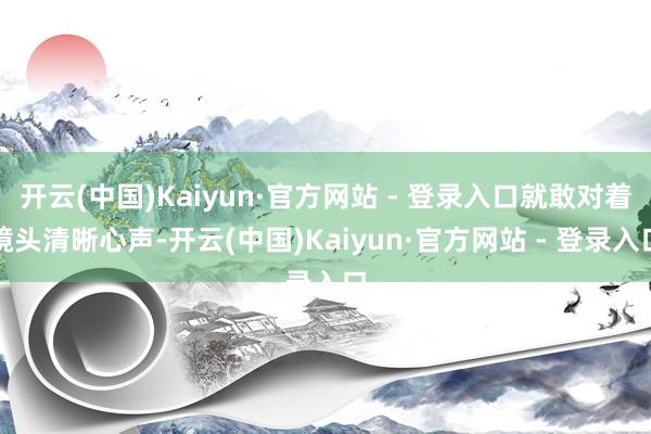 开云(中国)Kaiyun·官方网站 - 登录入口就敢对着镜头清晰心声-开云(中国)Kaiyun·官方网站 - 登录入口
