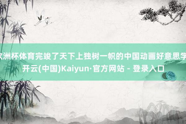 欧洲杯体育完竣了天下上独树一帜的中国动画好意思学-开云(中国)Kaiyun·官方网站 - 登录入口