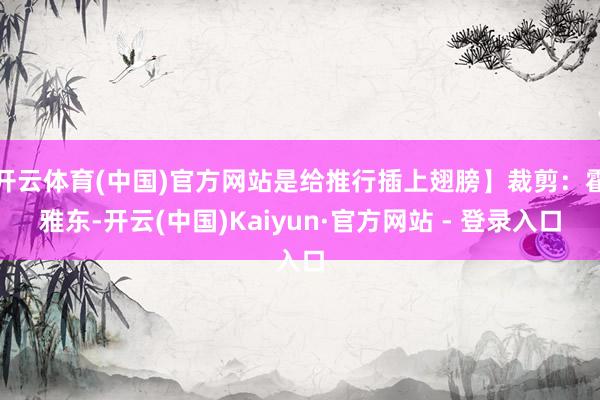 开云体育(中国)官方网站是给推行插上翅膀】裁剪：霍雅东-开云(中国)Kaiyun·官方网站 - 登录入口