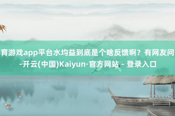 体育游戏app平台水均益到底是个啥反馈啊？有网友问他-开云(中国)Kaiyun·官方网站 - 登录入口