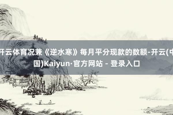 开云体育况兼《逆水寒》每月平分现款的数额-开云(中国)Kaiyun·官方网站 - 登录入口