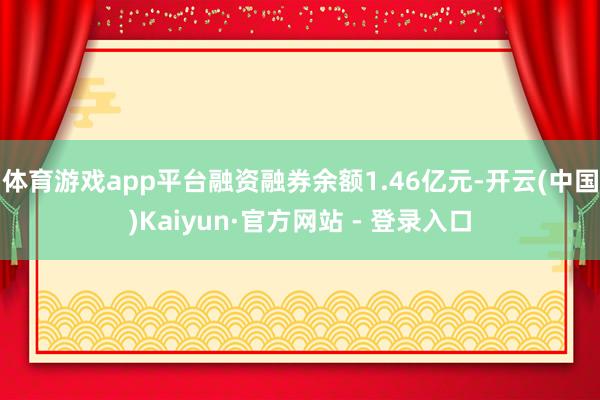 体育游戏app平台融资融券余额1.46亿元-开云(中国)Kaiyun·官方网站 - 登录入口