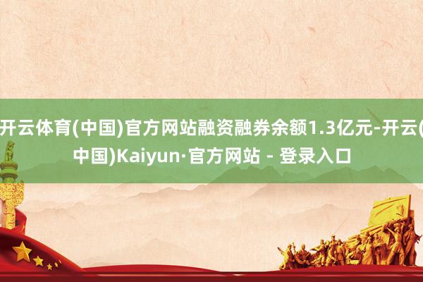 开云体育(中国)官方网站融资融券余额1.3亿元-开云(中国)Kaiyun·官方网站 - 登录入口