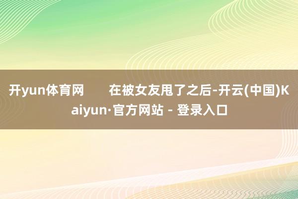 开yun体育网       在被女友甩了之后-开云(中国)Kaiyun·官方网站 - 登录入口