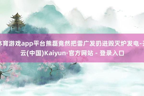 体育游戏app平台熊磊竟然把雷广发扔进毁灭炉发电-开云(中国)Kaiyun·官方网站 - 登录入口