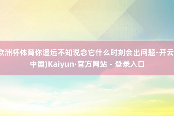 欧洲杯体育你遥远不知说念它什么时刻会出问题-开云(中国)Kaiyun·官方网站 - 登录入口