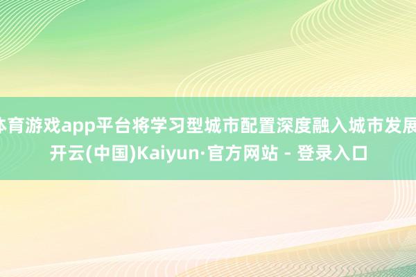 体育游戏app平台将学习型城市配置深度融入城市发展-开云(中国)Kaiyun·官方网站 - 登录入口