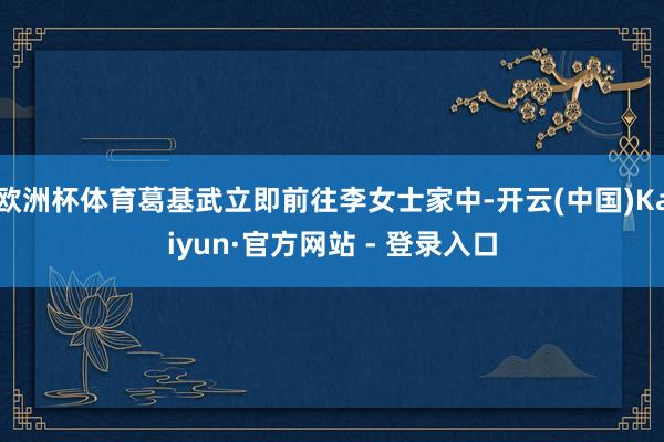 欧洲杯体育葛基武立即前往李女士家中-开云(中国)Kaiyun·官方网站 - 登录入口