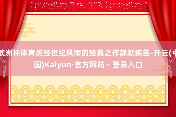 欧洲杯体育历经世纪风雨的经典之作静默疾苦-开云(中国)Kaiyun·官方网站 - 登录入口