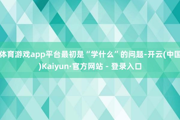 体育游戏app平台最初是“学什么”的问题-开云(中国)Kaiyun·官方网站 - 登录入口
