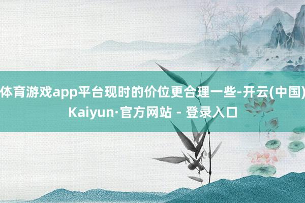 体育游戏app平台现时的价位更合理一些-开云(中国)Kaiyun·官方网站 - 登录入口