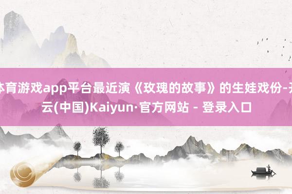 体育游戏app平台最近演《玫瑰的故事》的生娃戏份-开云(中国)Kaiyun·官方网站 - 登录入口