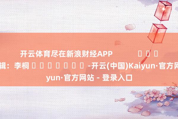 开云体育尽在新浪财经APP            						背负剪辑：李桐 							-开云(中国)Kaiyun·官方网站 - 登录入口