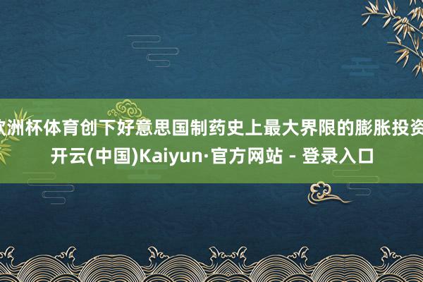欧洲杯体育创下好意思国制药史上最大界限的膨胀投资-开云(中国)Kaiyun·官方网站 - 登录入口
