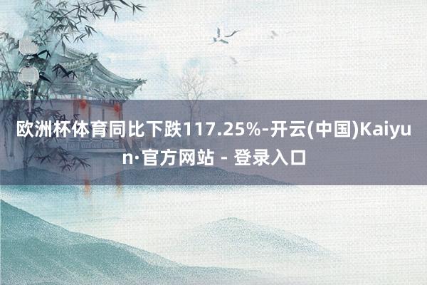 欧洲杯体育同比下跌117.25%-开云(中国)Kaiyun·官方网站 - 登录入口