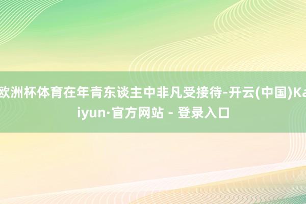 欧洲杯体育在年青东谈主中非凡受接待-开云(中国)Kaiyun·官方网站 - 登录入口