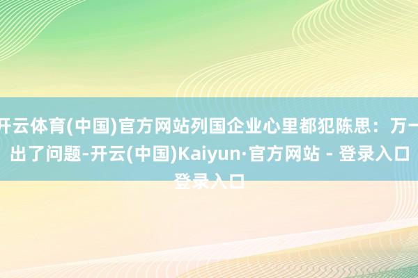 开云体育(中国)官方网站列国企业心里都犯陈思：万一出了问题-开云(中国)Kaiyun·官方网站 - 登录入口