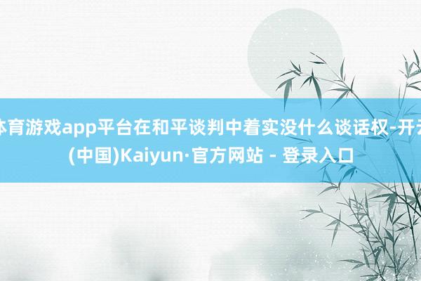 体育游戏app平台在和平谈判中着实没什么谈话权-开云(中国)Kaiyun·官方网站 - 登录入口
