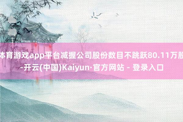 体育游戏app平台减握公司股份数目不跳跃80.11万股-开云(中国)Kaiyun·官方网站 - 登录入口