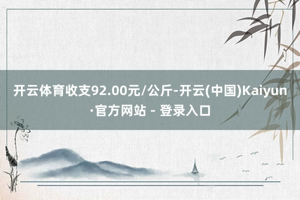 开云体育收支92.00元/公斤-开云(中国)Kaiyun·官方网站 - 登录入口