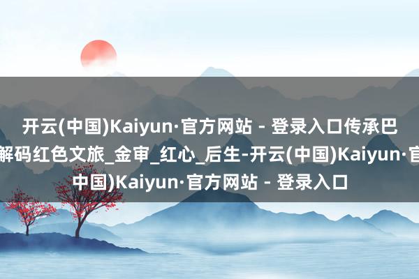 开云(中国)Kaiyun·官方网站 - 登录入口传承巴中立异挂念，芳华解码红色文旅_金审_红心_后生-开云(中国)Kaiyun·官方网站 - 登录入口