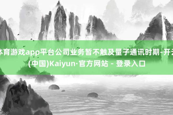 体育游戏app平台公司业务暂不触及量子通讯时期-开云(中国)Kaiyun·官方网站 - 登录入口