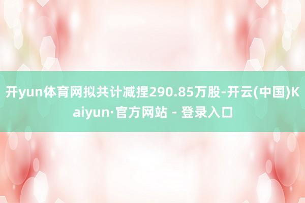 开yun体育网拟共计减捏290.85万股-开云(中国)Kaiyun·官方网站 - 登录入口
