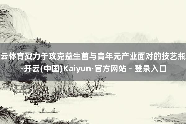 开云体育戮力于攻克益生菌与青年元产业面对的技艺瓶颈-开云(中国)Kaiyun·官方网站 - 登录入口