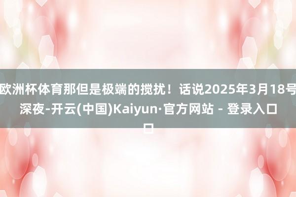 欧洲杯体育那但是极端的搅扰！话说2025年3月18号深夜-开云(中国)Kaiyun·官方网站 - 登录入口