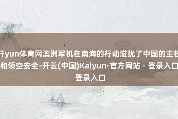 开yun体育网澳洲军机在南海的行动滋扰了中国的主权和领空安全-开云(中国)Kaiyun·官方网站 - 登录入口