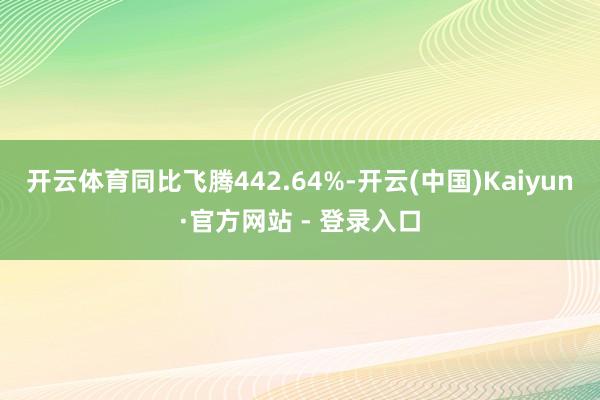 开云体育同比飞腾442.64%-开云(中国)Kaiyun·官方网站 - 登录入口