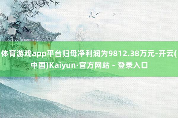 体育游戏app平台归母净利润为9812.38万元-开云(中国)Kaiyun·官方网站 - 登录入口
