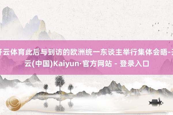 开云体育此后与到访的欧洲统一东谈主举行集体会晤-开云(中国)Kaiyun·官方网站 - 登录入口