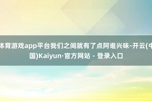 体育游戏app平台我们之间就有了点阿谁兴味-开云(中国)Kaiyun·官方网站 - 登录入口