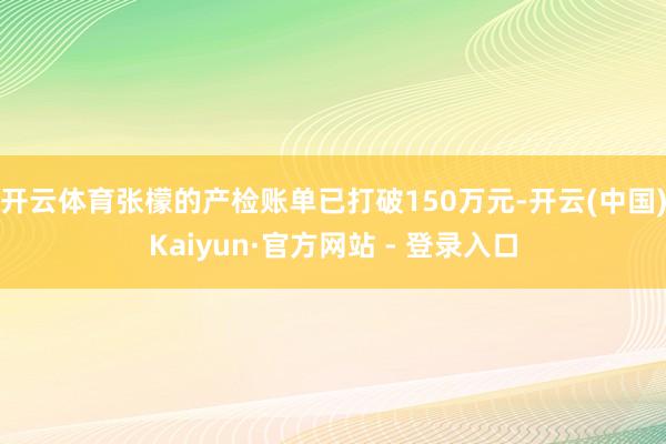 开云体育张檬的产检账单已打破150万元-开云(中国)Kaiyun·官方网站 - 登录入口