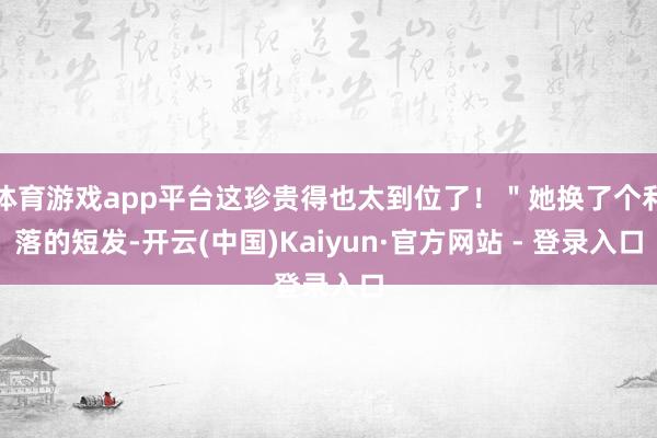 体育游戏app平台这珍贵得也太到位了！＂她换了个利落的短发-开云(中国)Kaiyun·官方网站 - 登录入口