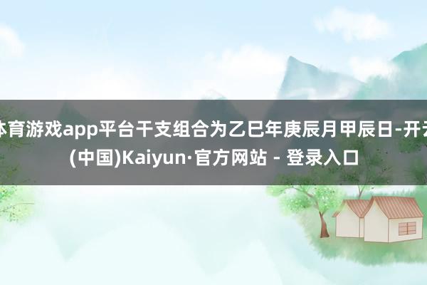 体育游戏app平台干支组合为乙巳年庚辰月甲辰日-开云(中国)Kaiyun·官方网站 - 登录入口