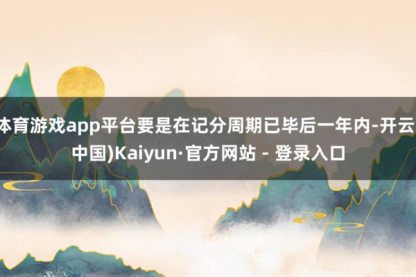 体育游戏app平台要是在记分周期已毕后一年内-开云(中国)Kaiyun·官方网站 - 登录入口