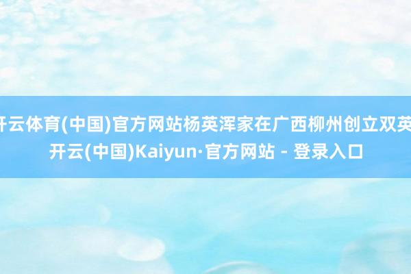 开云体育(中国)官方网站杨英浑家在广西柳州创立双英-开云(中国)Kaiyun·官方网站 - 登录入口