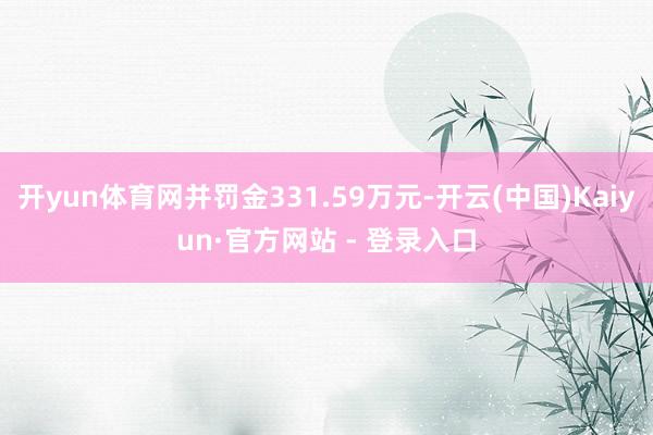 开yun体育网并罚金331.59万元-开云(中国)Kaiyun·官方网站 - 登录入口