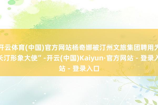 开云体育(中国)官方网站杨奇娜被汀州文旅集团聘用为“长汀形象大使”-开云(中国)Kaiyun·官方网站 - 登录入口
