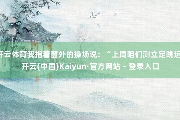 开云体育我指着窗外的操场说：“上周咱们测立定跳远-开云(中国)Kaiyun·官方网站 - 登录入口