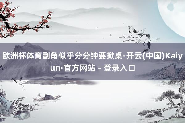 欧洲杯体育副角似乎分分钟要掀桌-开云(中国)Kaiyun·官方网站 - 登录入口