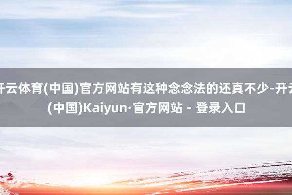 开云体育(中国)官方网站有这种念念法的还真不少-开云(中国)Kaiyun·官方网站 - 登录入口
