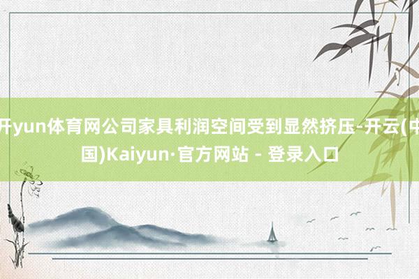 开yun体育网公司家具利润空间受到显然挤压-开云(中国)Kaiyun·官方网站 - 登录入口