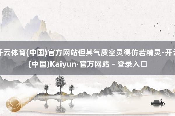 开云体育(中国)官方网站但其气质空灵得仿若精灵-开云(中国)Kaiyun·官方网站 - 登录入口