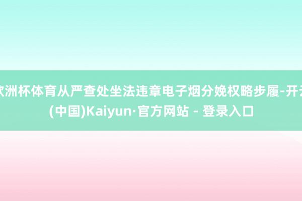 欧洲杯体育从严查处坐法违章电子烟分娩权略步履-开云(中国)Kaiyun·官方网站 - 登录入口