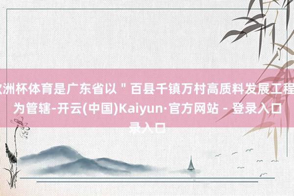 欧洲杯体育是广东省以＂百县千镇万村高质料发展工程＂为管辖-开云(中国)Kaiyun·官方网站 - 登录入口