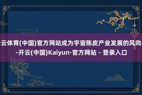 开云体育(中国)官方网站成为宇宙陈皮产业发展的风向标-开云(中国)Kaiyun·官方网站 - 登录入口