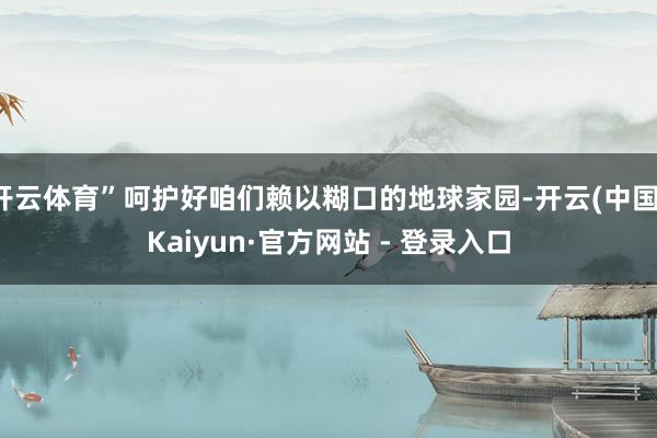 开云体育”呵护好咱们赖以糊口的地球家园-开云(中国)Kaiyun·官方网站 - 登录入口